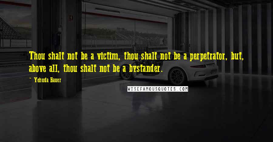 Yehuda Bauer Quotes: Thou shalt not be a victim, thou shalt not be a perpetrator, but, above all, thou shalt not be a bystander.