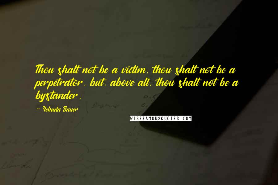 Yehuda Bauer Quotes: Thou shalt not be a victim, thou shalt not be a perpetrator, but, above all, thou shalt not be a bystander.