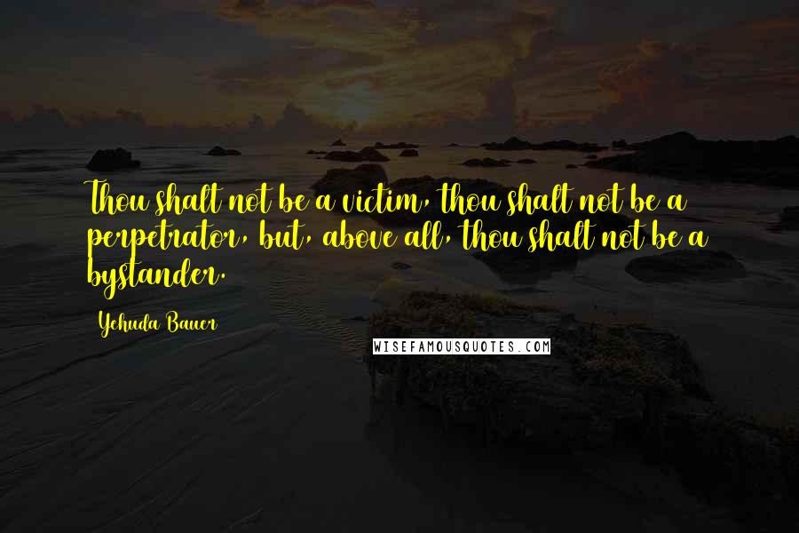 Yehuda Bauer Quotes: Thou shalt not be a victim, thou shalt not be a perpetrator, but, above all, thou shalt not be a bystander.