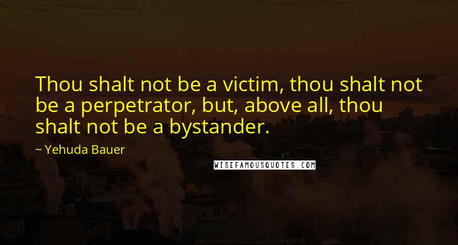 Yehuda Bauer Quotes: Thou shalt not be a victim, thou shalt not be a perpetrator, but, above all, thou shalt not be a bystander.