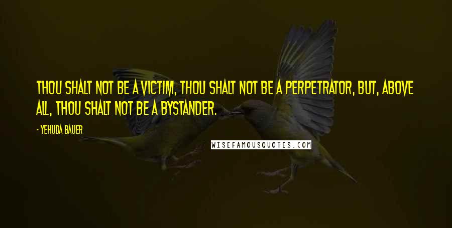 Yehuda Bauer Quotes: Thou shalt not be a victim, thou shalt not be a perpetrator, but, above all, thou shalt not be a bystander.