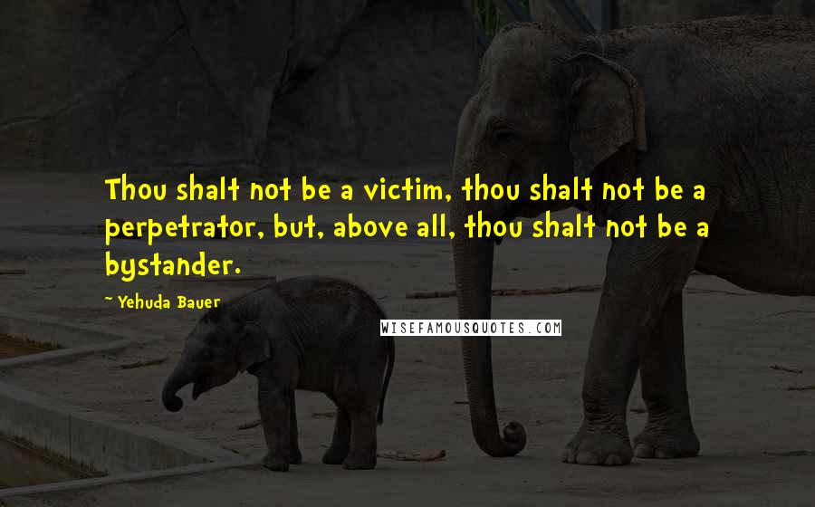 Yehuda Bauer Quotes: Thou shalt not be a victim, thou shalt not be a perpetrator, but, above all, thou shalt not be a bystander.