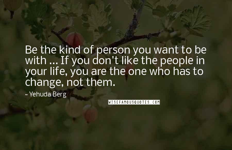 Yehuda Berg Quotes: Be the kind of person you want to be with ... If you don't like the people in your life, you are the one who has to change, not them.