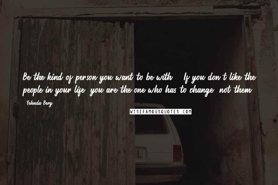 Yehuda Berg Quotes: Be the kind of person you want to be with ... If you don't like the people in your life, you are the one who has to change, not them.