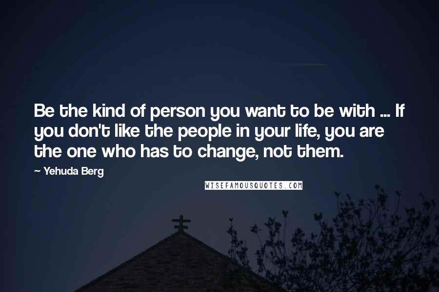 Yehuda Berg Quotes: Be the kind of person you want to be with ... If you don't like the people in your life, you are the one who has to change, not them.