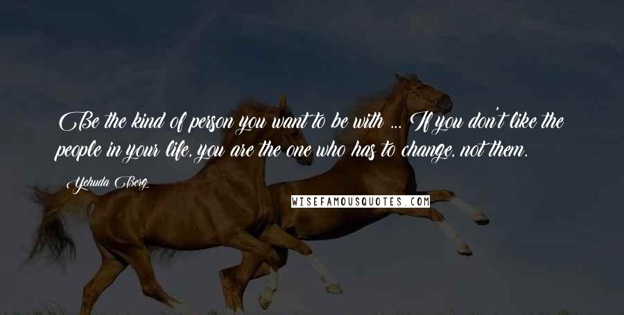 Yehuda Berg Quotes: Be the kind of person you want to be with ... If you don't like the people in your life, you are the one who has to change, not them.