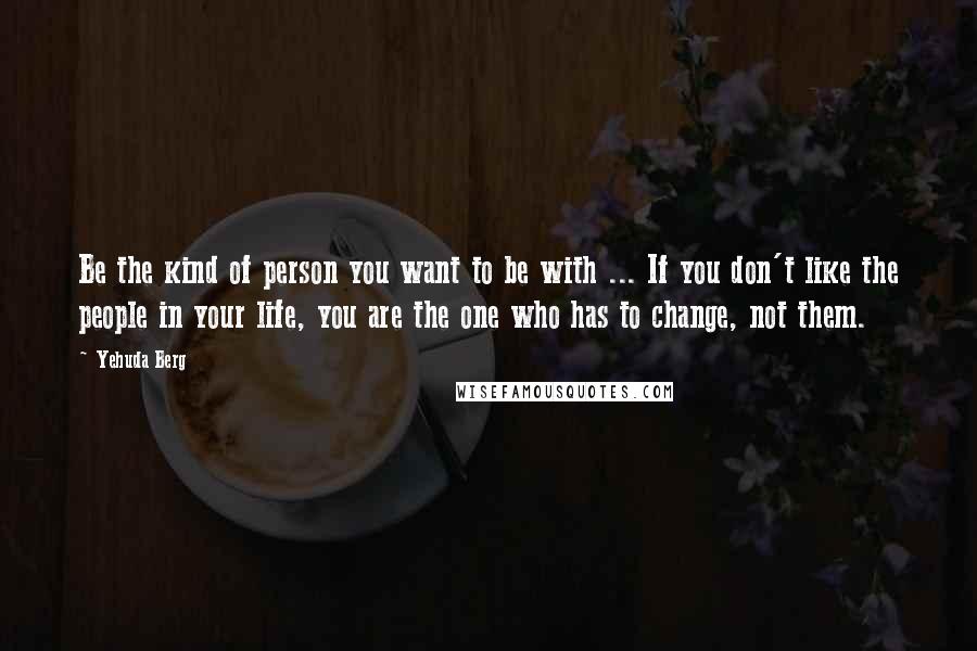 Yehuda Berg Quotes: Be the kind of person you want to be with ... If you don't like the people in your life, you are the one who has to change, not them.