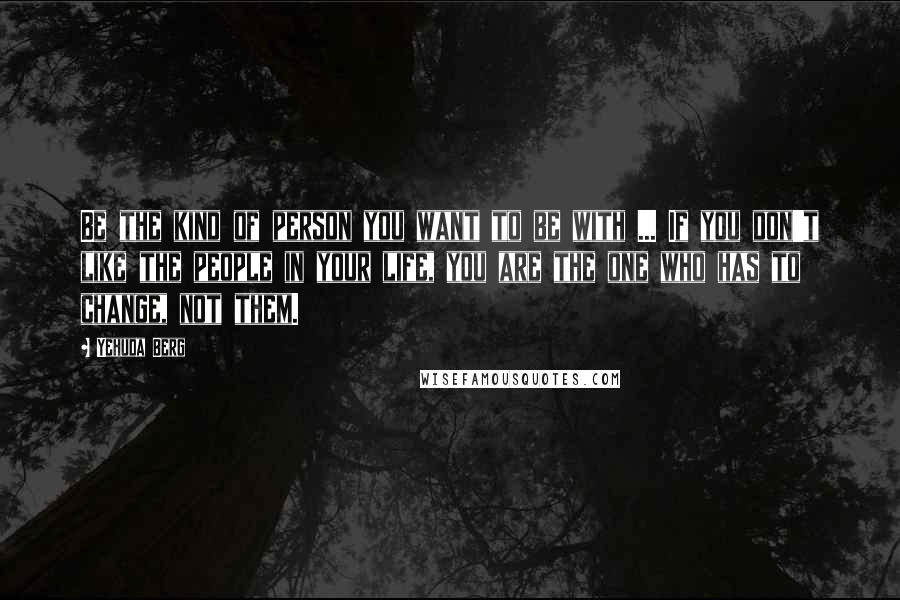 Yehuda Berg Quotes: Be the kind of person you want to be with ... If you don't like the people in your life, you are the one who has to change, not them.