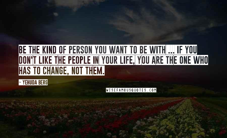 Yehuda Berg Quotes: Be the kind of person you want to be with ... If you don't like the people in your life, you are the one who has to change, not them.