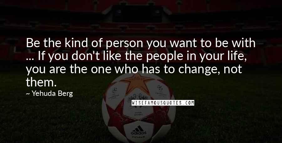 Yehuda Berg Quotes: Be the kind of person you want to be with ... If you don't like the people in your life, you are the one who has to change, not them.