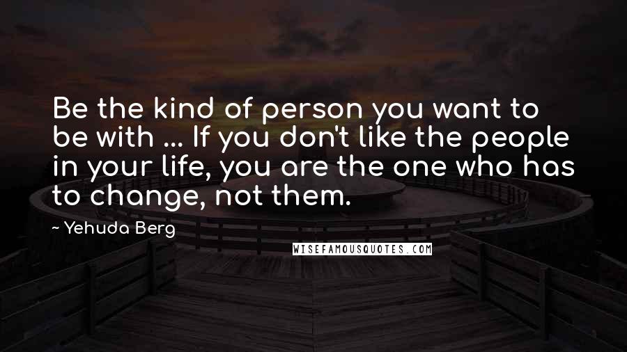 Yehuda Berg Quotes: Be the kind of person you want to be with ... If you don't like the people in your life, you are the one who has to change, not them.