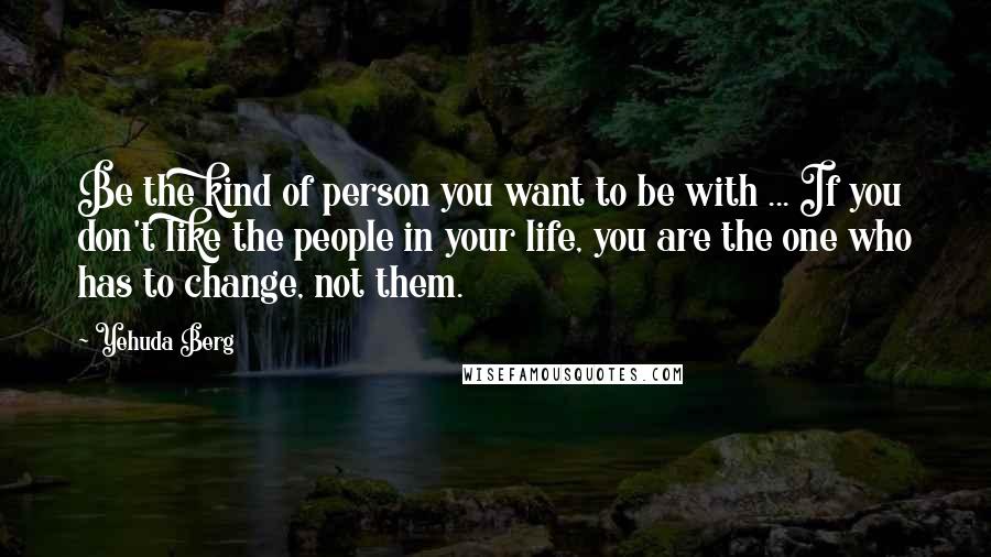 Yehuda Berg Quotes: Be the kind of person you want to be with ... If you don't like the people in your life, you are the one who has to change, not them.