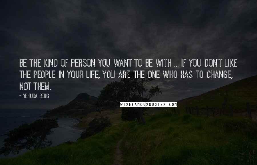 Yehuda Berg Quotes: Be the kind of person you want to be with ... If you don't like the people in your life, you are the one who has to change, not them.