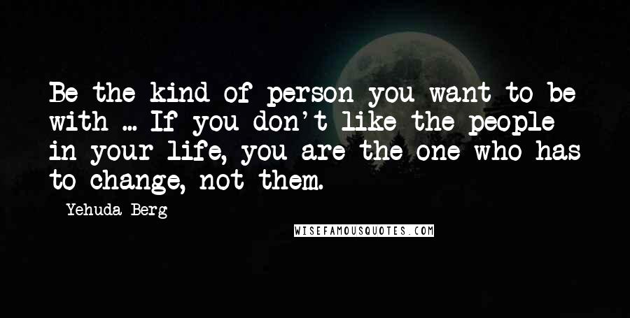 Yehuda Berg Quotes: Be the kind of person you want to be with ... If you don't like the people in your life, you are the one who has to change, not them.