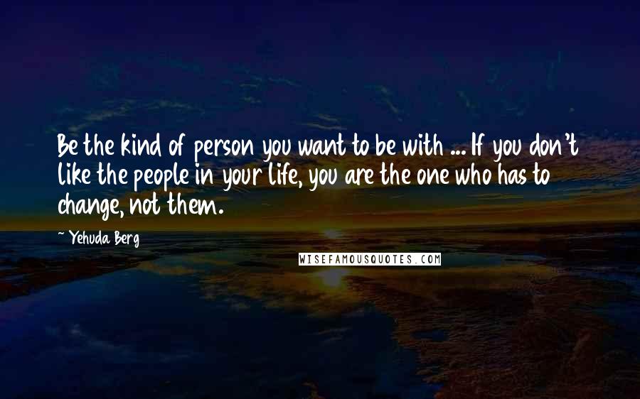 Yehuda Berg Quotes: Be the kind of person you want to be with ... If you don't like the people in your life, you are the one who has to change, not them.