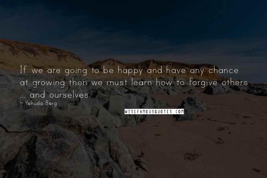 Yehuda Berg Quotes: If we are going to be happy and have any chance at growing then we must learn how to forgive others ... and ourselves.