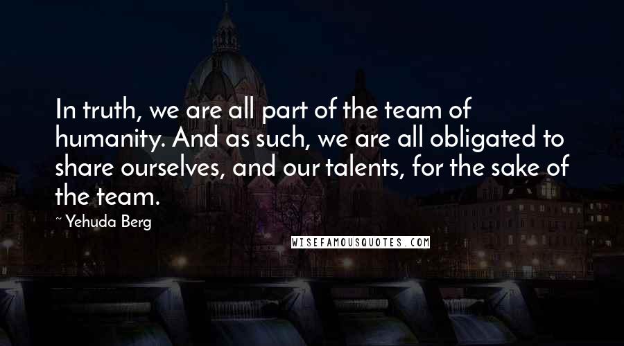Yehuda Berg Quotes: In truth, we are all part of the team of humanity. And as such, we are all obligated to share ourselves, and our talents, for the sake of the team.
