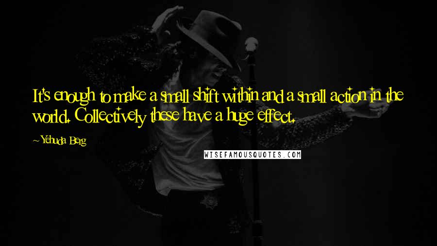 Yehuda Berg Quotes: It's enough to make a small shift within and a small action in the world. Collectively these have a huge effect.