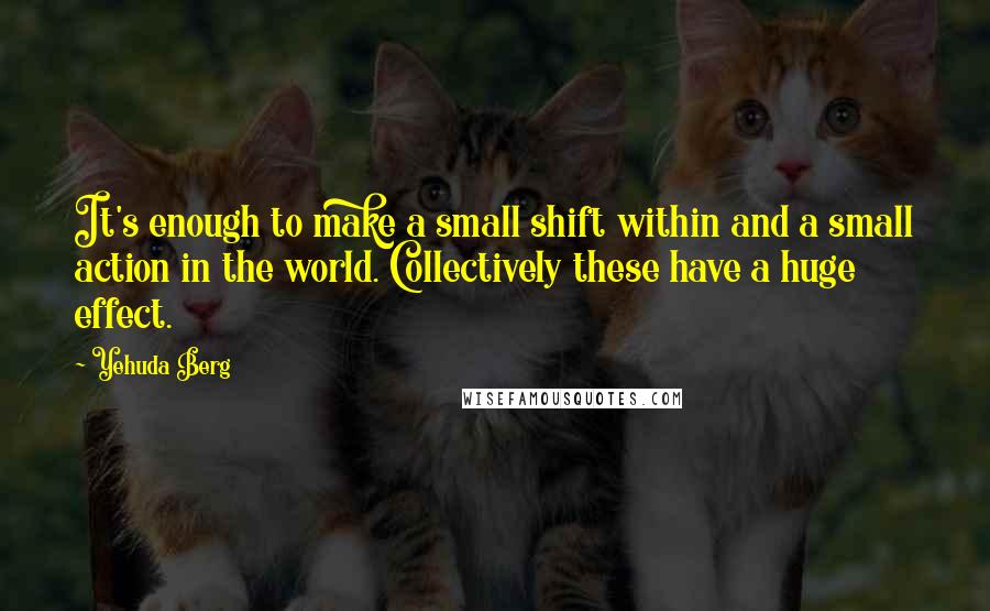 Yehuda Berg Quotes: It's enough to make a small shift within and a small action in the world. Collectively these have a huge effect.