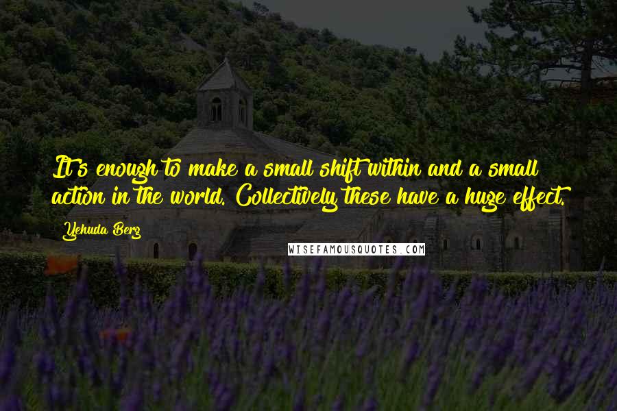 Yehuda Berg Quotes: It's enough to make a small shift within and a small action in the world. Collectively these have a huge effect.