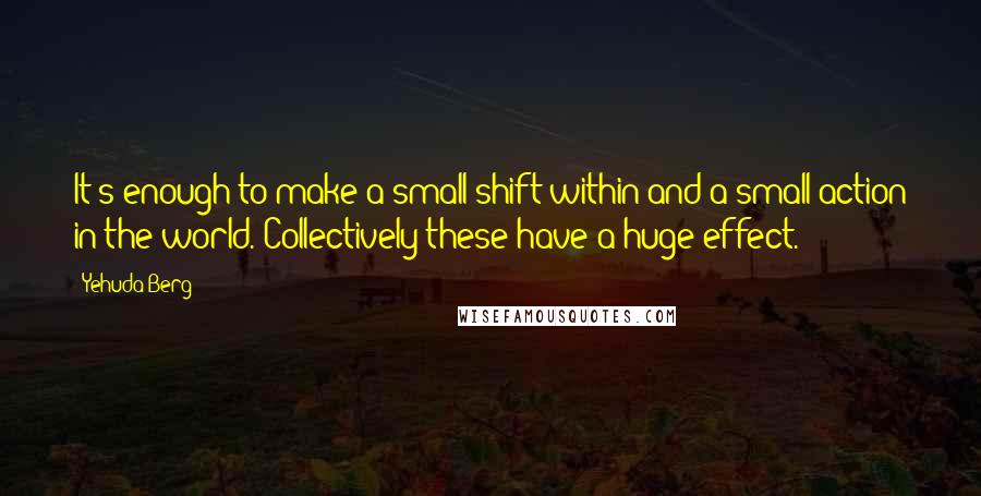 Yehuda Berg Quotes: It's enough to make a small shift within and a small action in the world. Collectively these have a huge effect.