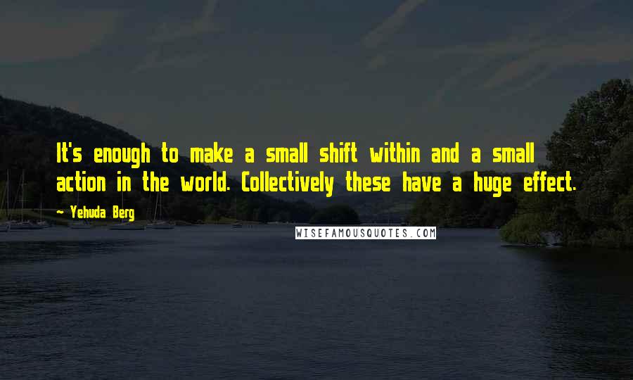 Yehuda Berg Quotes: It's enough to make a small shift within and a small action in the world. Collectively these have a huge effect.