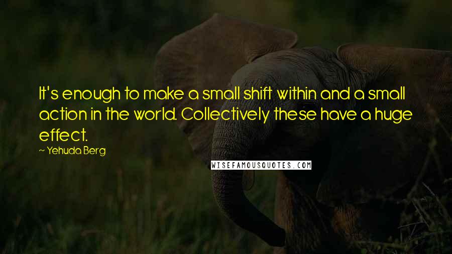 Yehuda Berg Quotes: It's enough to make a small shift within and a small action in the world. Collectively these have a huge effect.