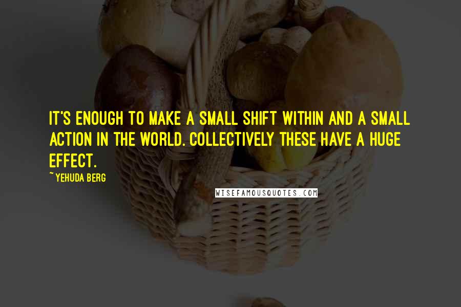 Yehuda Berg Quotes: It's enough to make a small shift within and a small action in the world. Collectively these have a huge effect.