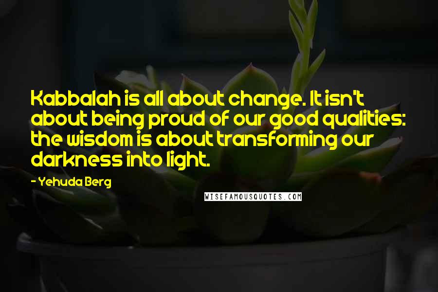 Yehuda Berg Quotes: Kabbalah is all about change. It isn't about being proud of our good qualities: the wisdom is about transforming our darkness into light.