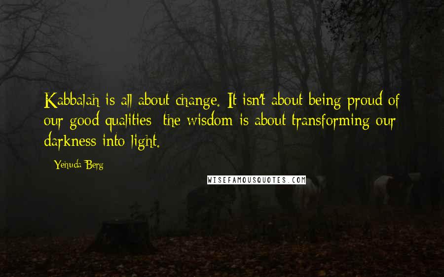 Yehuda Berg Quotes: Kabbalah is all about change. It isn't about being proud of our good qualities: the wisdom is about transforming our darkness into light.