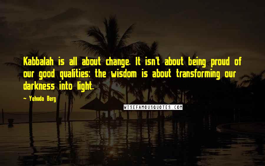 Yehuda Berg Quotes: Kabbalah is all about change. It isn't about being proud of our good qualities: the wisdom is about transforming our darkness into light.