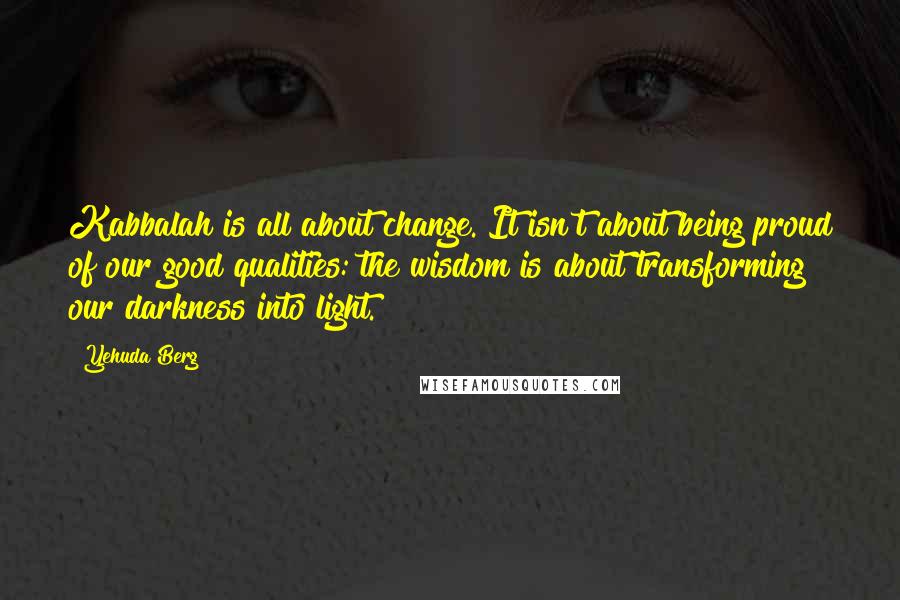 Yehuda Berg Quotes: Kabbalah is all about change. It isn't about being proud of our good qualities: the wisdom is about transforming our darkness into light.