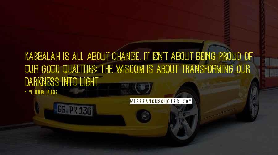 Yehuda Berg Quotes: Kabbalah is all about change. It isn't about being proud of our good qualities: the wisdom is about transforming our darkness into light.