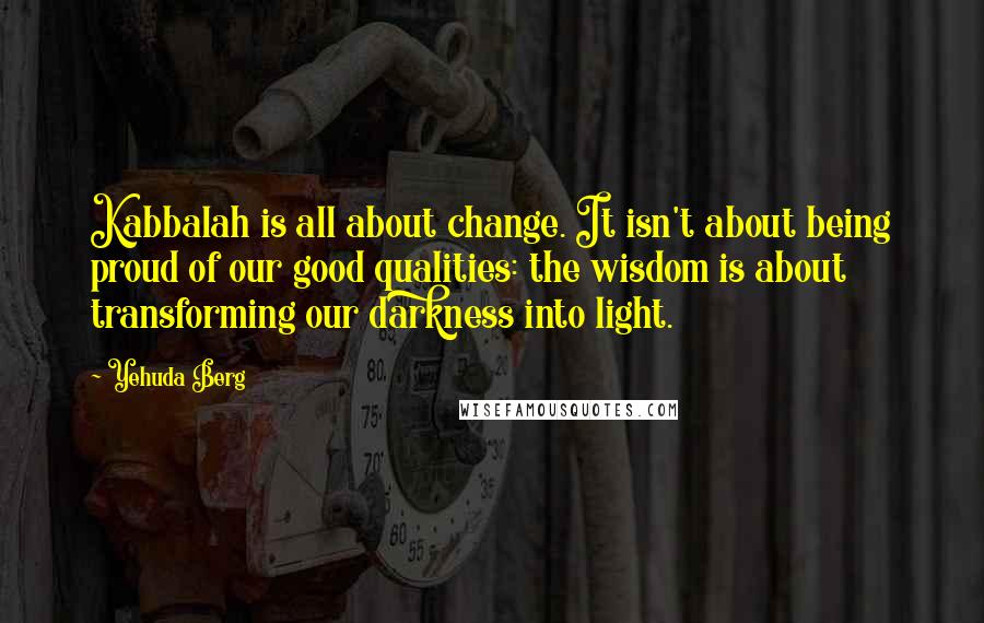 Yehuda Berg Quotes: Kabbalah is all about change. It isn't about being proud of our good qualities: the wisdom is about transforming our darkness into light.