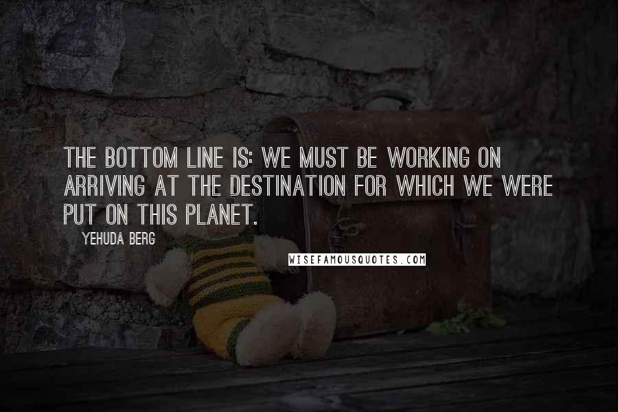 Yehuda Berg Quotes: The bottom line is: We must be working on arriving at the destination for which we were put on this planet.