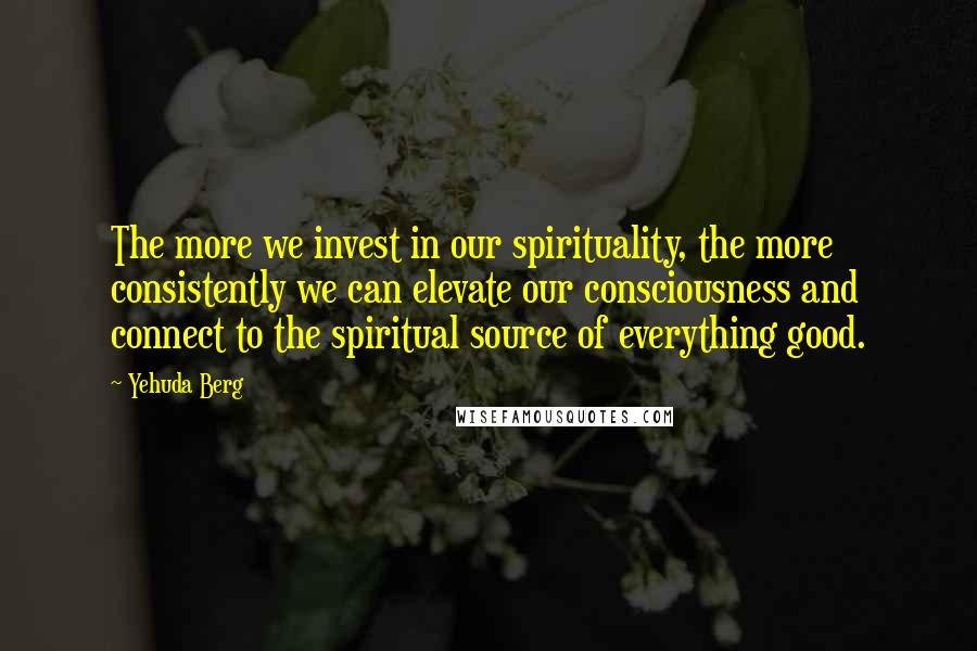 Yehuda Berg Quotes: The more we invest in our spirituality, the more consistently we can elevate our consciousness and connect to the spiritual source of everything good.