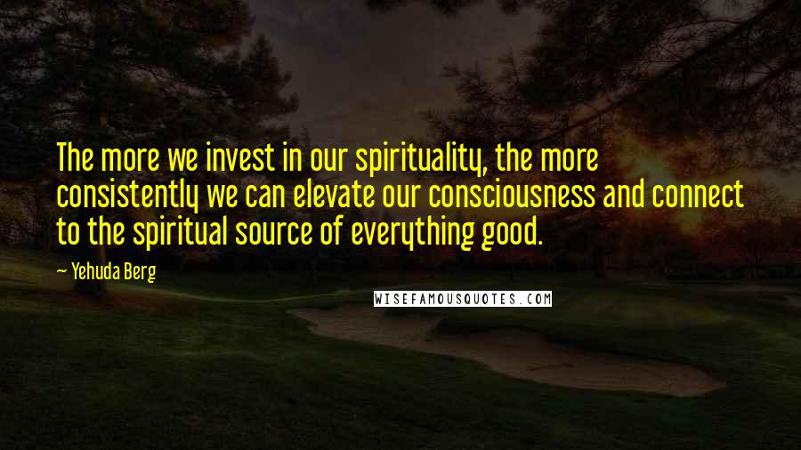 Yehuda Berg Quotes: The more we invest in our spirituality, the more consistently we can elevate our consciousness and connect to the spiritual source of everything good.