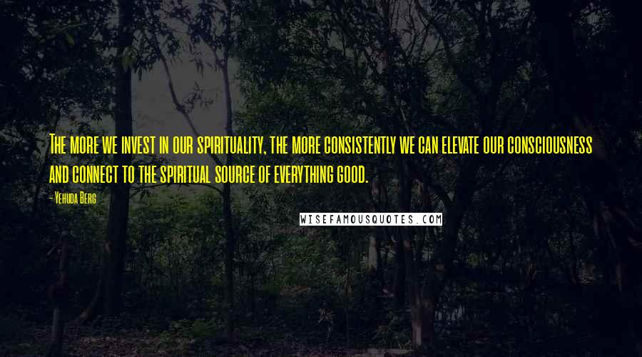 Yehuda Berg Quotes: The more we invest in our spirituality, the more consistently we can elevate our consciousness and connect to the spiritual source of everything good.