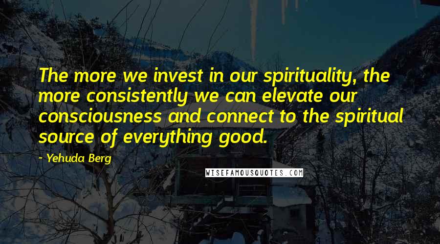 Yehuda Berg Quotes: The more we invest in our spirituality, the more consistently we can elevate our consciousness and connect to the spiritual source of everything good.