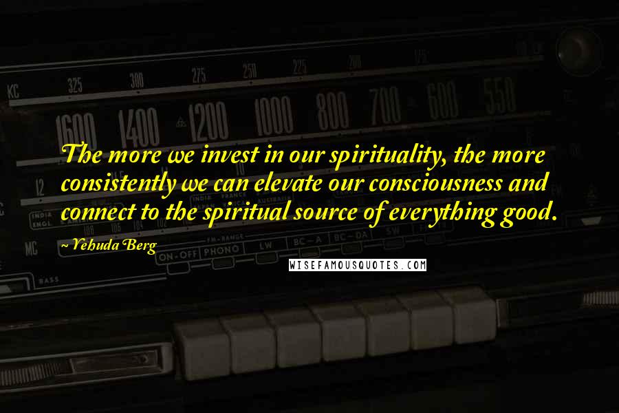 Yehuda Berg Quotes: The more we invest in our spirituality, the more consistently we can elevate our consciousness and connect to the spiritual source of everything good.