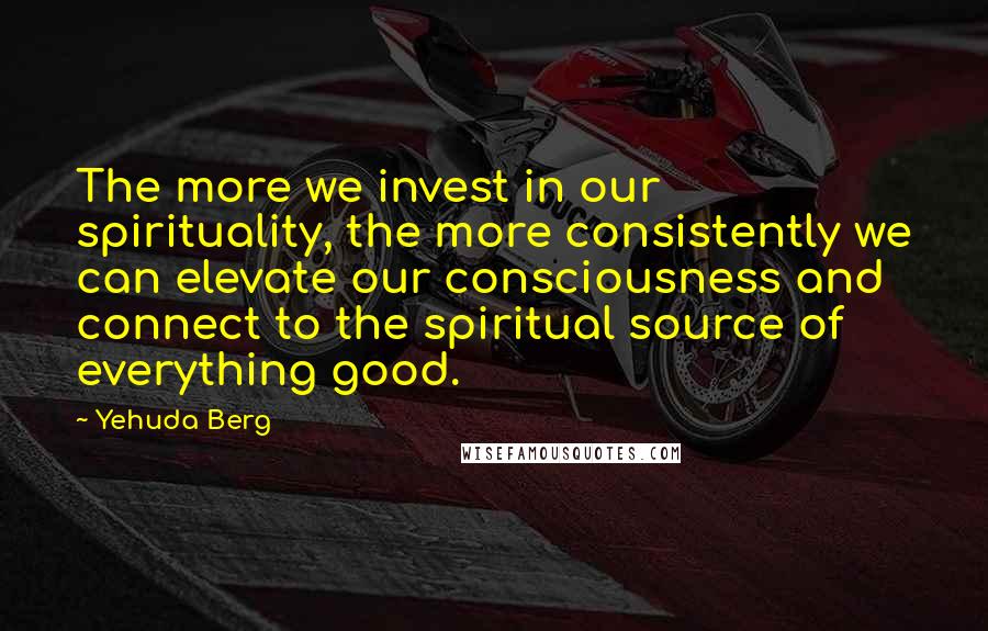 Yehuda Berg Quotes: The more we invest in our spirituality, the more consistently we can elevate our consciousness and connect to the spiritual source of everything good.