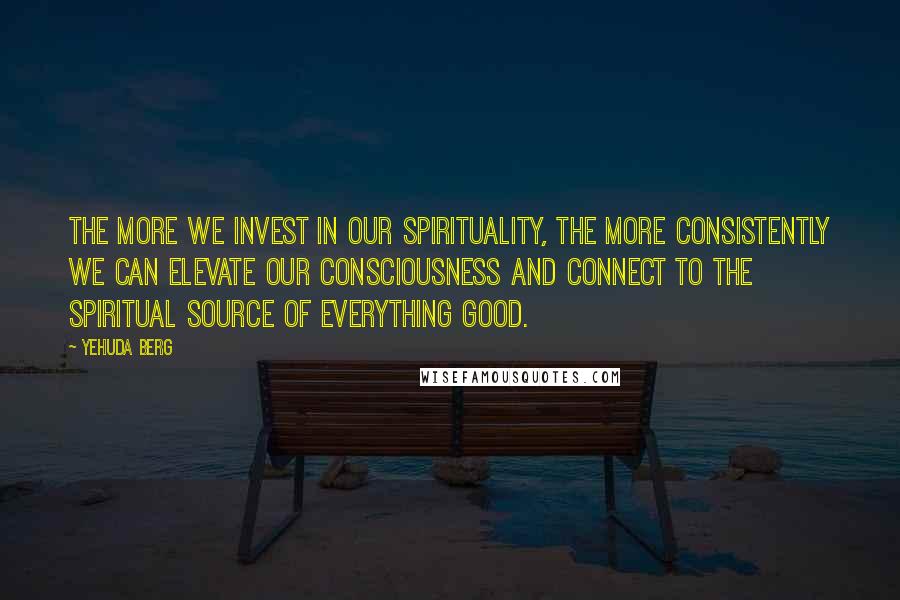 Yehuda Berg Quotes: The more we invest in our spirituality, the more consistently we can elevate our consciousness and connect to the spiritual source of everything good.