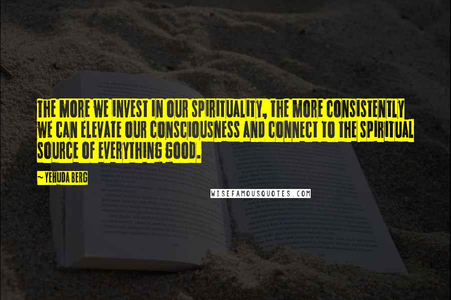 Yehuda Berg Quotes: The more we invest in our spirituality, the more consistently we can elevate our consciousness and connect to the spiritual source of everything good.