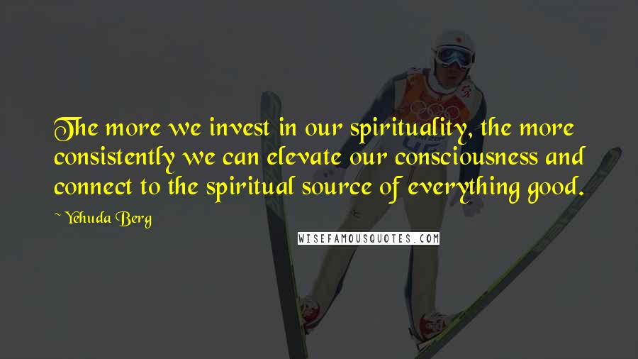 Yehuda Berg Quotes: The more we invest in our spirituality, the more consistently we can elevate our consciousness and connect to the spiritual source of everything good.