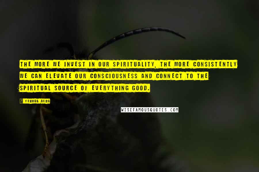 Yehuda Berg Quotes: The more we invest in our spirituality, the more consistently we can elevate our consciousness and connect to the spiritual source of everything good.