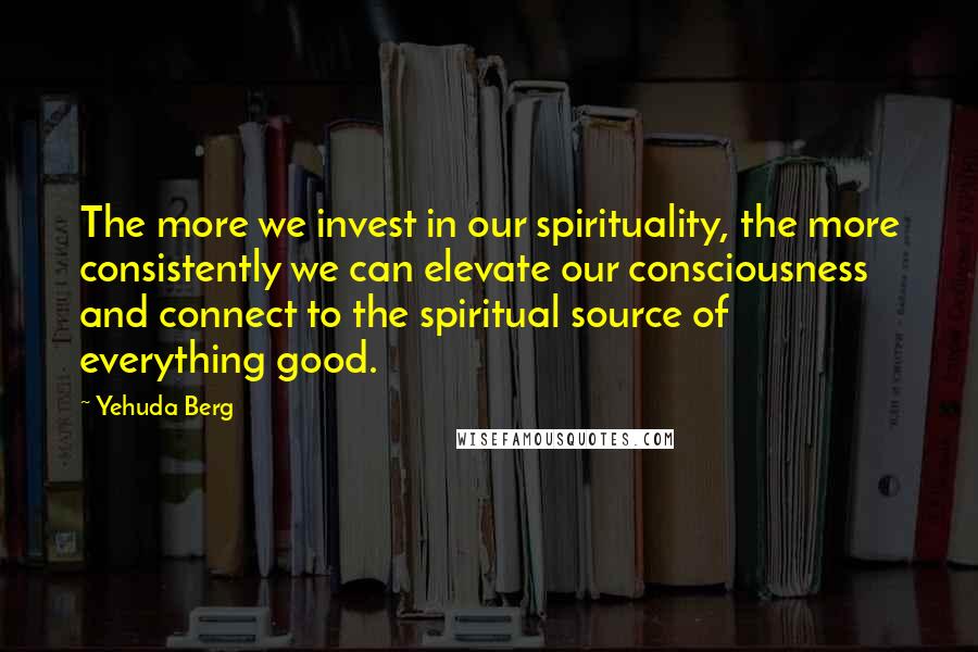 Yehuda Berg Quotes: The more we invest in our spirituality, the more consistently we can elevate our consciousness and connect to the spiritual source of everything good.