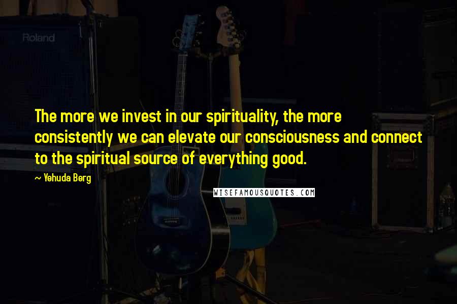 Yehuda Berg Quotes: The more we invest in our spirituality, the more consistently we can elevate our consciousness and connect to the spiritual source of everything good.