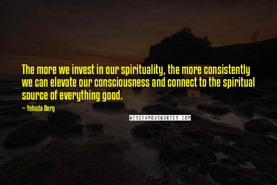 Yehuda Berg Quotes: The more we invest in our spirituality, the more consistently we can elevate our consciousness and connect to the spiritual source of everything good.