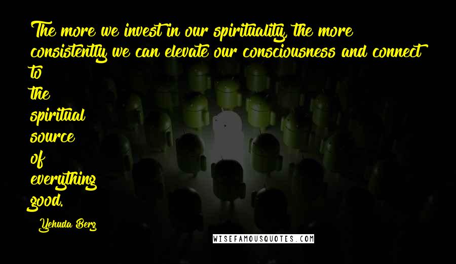 Yehuda Berg Quotes: The more we invest in our spirituality, the more consistently we can elevate our consciousness and connect to the spiritual source of everything good.