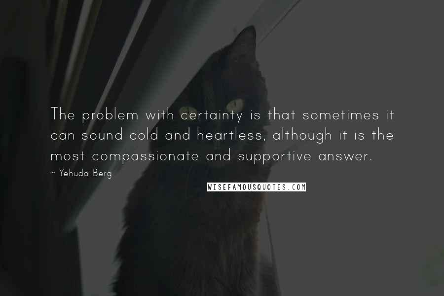 Yehuda Berg Quotes: The problem with certainty is that sometimes it can sound cold and heartless, although it is the most compassionate and supportive answer.